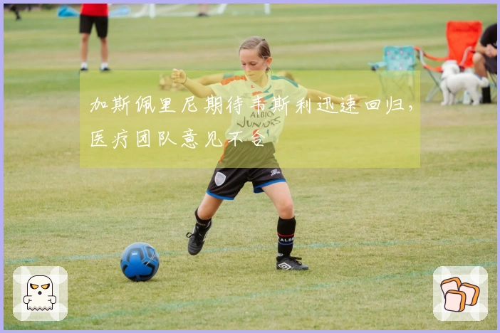 加斯佩里尼期待韦斯利迅速回归，医疗团队意见不合