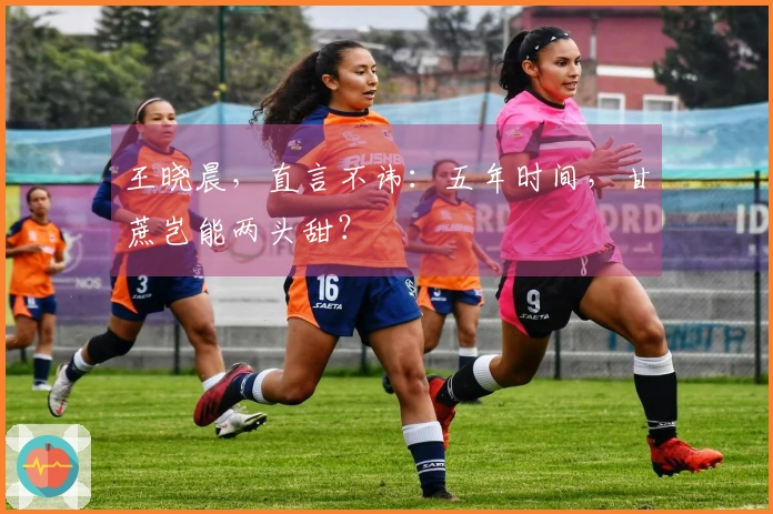 王晓晨，直言不讳：五年时间，甘蔗岂能两头甜？