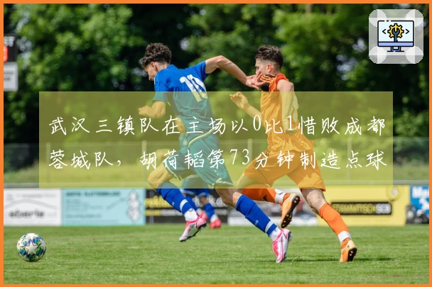 武汉三镇队在主场以0比1惜败成都蓉城队，胡荷韬第73分钟制造点球
