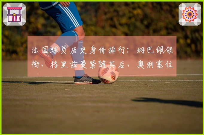 法国球员历史身价排行：姆巴佩领衔，格里兹曼紧随其后，奥利塞位居第三