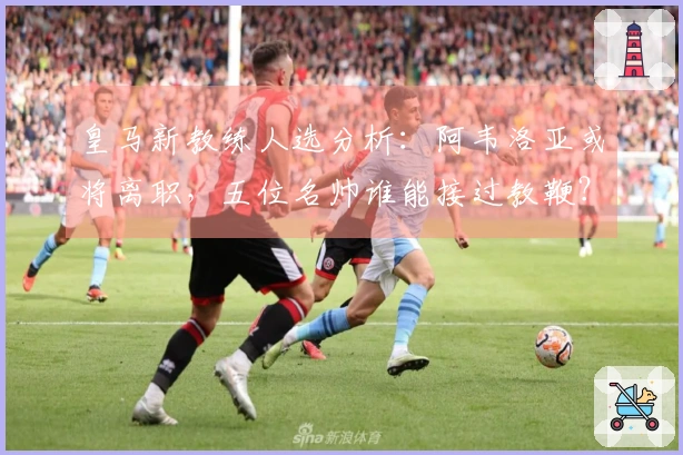 皇马新教练人选分析：阿韦洛亚或将离职，五位名帅谁能接过教鞭？