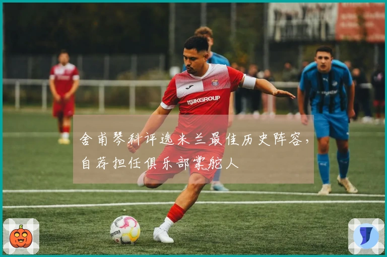 舍甫琴科评选米兰最佳历史阵容，自荐担任俱乐部掌舵人