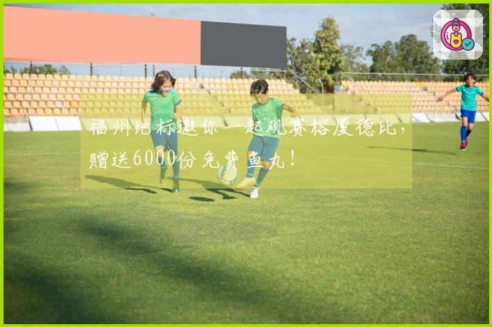 福州地标邀你一起观赛榕厦德比，赠送6000份免费鱼丸！