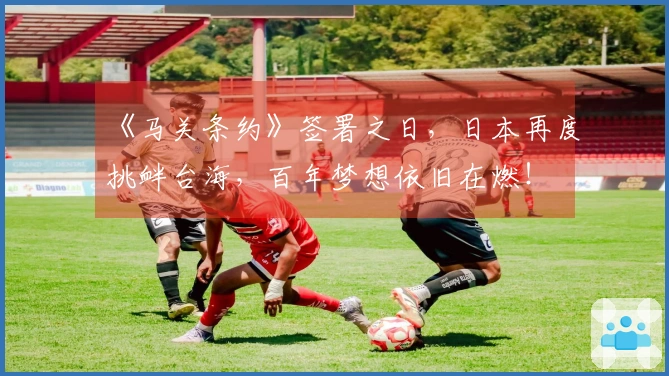 《马关条约》签署之日，日本再度挑衅台海，百年梦想依旧在燃！