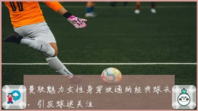 曼联魅力女性身穿坎通纳经典球衣，引发球迷关注