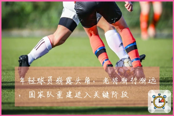 年轻球员崭露头角，老将渐行渐远，国家队重建进入关键阶段