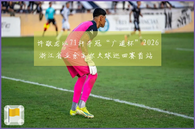 许敬龙以71杆夺冠“广道杯”2026 浙江省业余高尔夫球巡回赛首站
