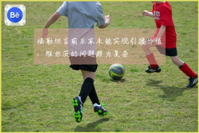 福勒坦言前东家未能实现引援价值，维尔茨的问题颇为复杂
