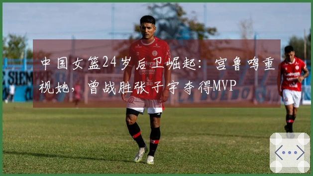 中国女篮24岁后卫崛起：宫鲁鸣重视她，曾战胜张子宇夺得MVP