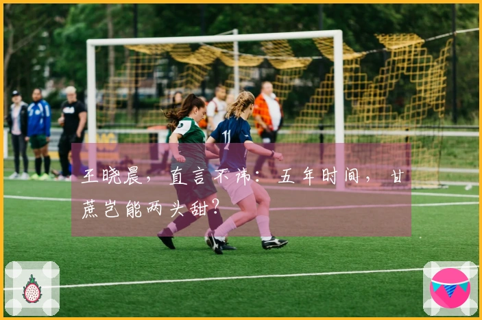 王晓晨，直言不讳：五年时间，甘蔗岂能两头甜？