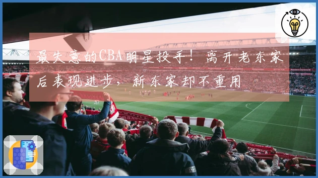 最失意的CBA明星投手！离开老东家后表现进步，新东家却不重用