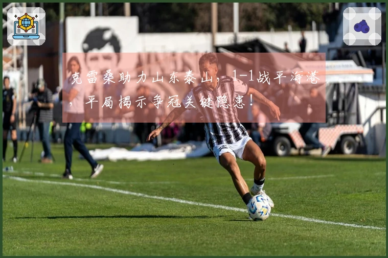 克雷桑助力山东泰山，1-1战平海港，平局揭示争冠关键隐患！