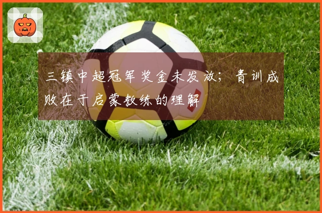 三镇中超冠军奖金未发放；青训成败在于启蒙教练的理解