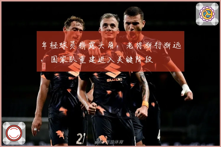 年轻球员崭露头角，老将渐行渐远，国家队重建进入关键阶段