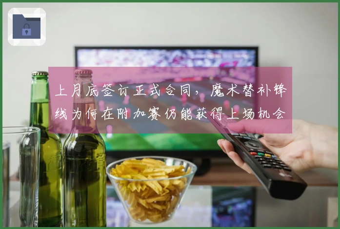 上月底签订正式合同，魔术替补锋线为何在附加赛仍能获得上场机会？