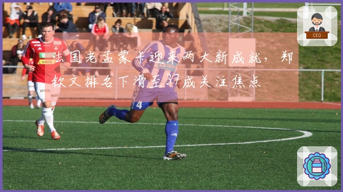 法国老孟蒙卡迎来两大新成就，郑钦文排名下滑至37成关注焦点