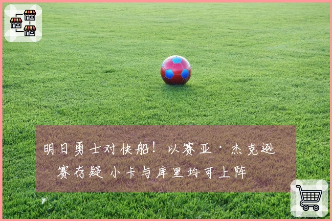 明日勇士对快船！以赛亚·杰克逊参赛存疑 小卡与库里均可上阵