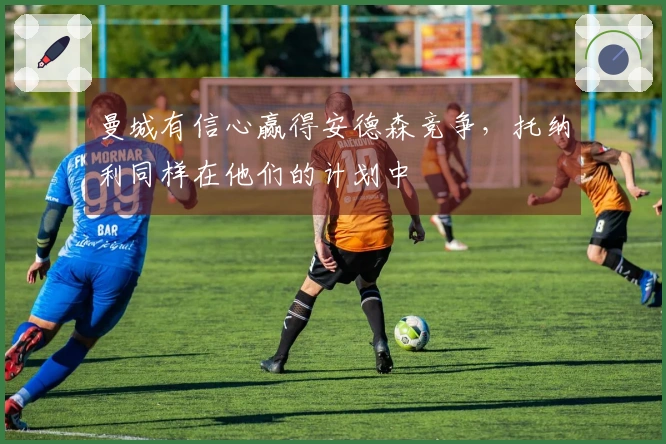 曼城有信心赢得安德森竞争，托纳利同样在他们的计划中