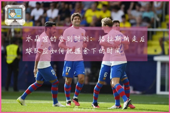 水晶宫的告别时刻：格拉斯纳走后球队应如何把握余下的时间