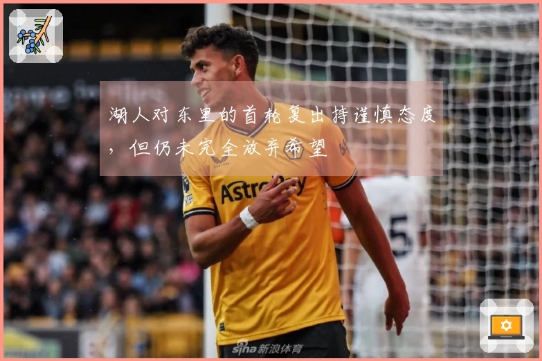 湖人对东里的首轮复出持谨慎态度，但仍未完全放弃希望