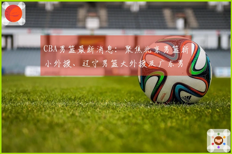 CBA男篮最新消息：聚焦北京男篮新小外援、辽宁男篮大外援及广东男篮新大外援动态
