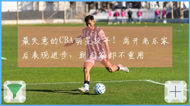 最失意的CBA明星投手！离开老东家后表现进步，新东家却不重用
